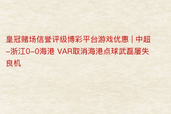 皇冠赌场信誉评级博彩平台游戏优惠 | 中超-浙江0-0海港 VAR取消海港点球武磊屡失良机