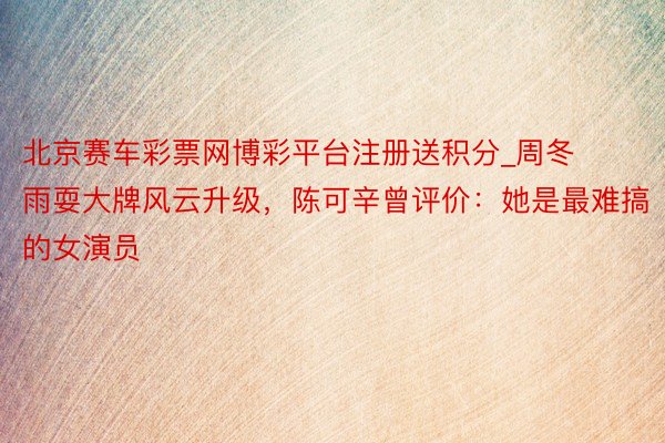 北京赛车彩票网博彩平台注册送积分_周冬雨耍大牌风云升级，陈可辛曾评价：她是最难搞的女演员