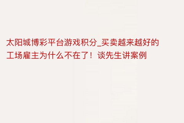 太阳城博彩平台游戏积分_买卖越来越好的工场雇主为什么不在了！谈先生讲案例