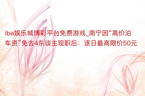 iba娱乐城博彩平台免费游戏_南宁因“高价泊车资”免去4东谈主现职后：逐日最高限价50元