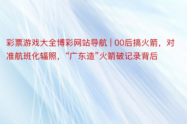 彩票游戏大全博彩网站导航 | 00后搞火箭，对准航班化辐照，“广东造”火箭破记录背后