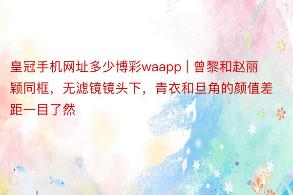 皇冠手机网址多少博彩waapp | 曾黎和赵丽颖同框，无滤镜镜头下，青衣和旦角的颜值差距一目了然