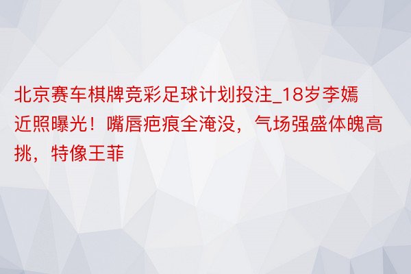北京赛车棋牌竞彩足球计划投注_18岁李嫣近照曝光！嘴唇疤痕全淹没，气场强盛体魄高挑，特像王菲