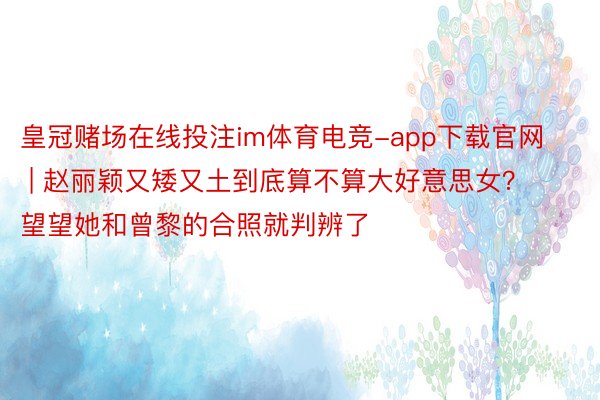 皇冠赌场在线投注im体育电竞-app下载官网 | 赵丽颖又矮又土到底算不算大好意思女？望望她和曾黎的合照就判辨了