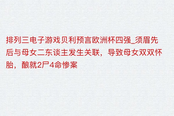 排列三电子游戏贝利预言欧洲杯四强_须眉先后与母女二东谈主发生关联，导致母女双双怀胎，酿就2尸4命惨案