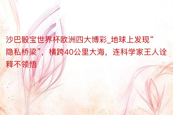 沙巴骰宝世界杯欧洲四大博彩_地球上发现“隐私桥梁”，横跨40公里大海，连科学家王人诠释不领悟