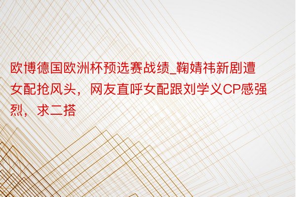 欧博德国欧洲杯预选赛战绩_鞠婧祎新剧遭女配抢风头，网友直呼女配跟刘学义CP感强烈，求二搭