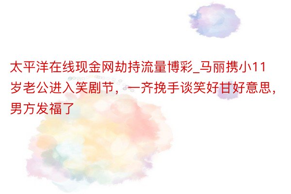太平洋在线现金网劫持流量博彩_马丽携小11岁老公进入笑剧节，一齐挽手谈笑好甘好意思，男方发福了