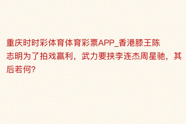 重庆时时彩体育体育彩票APP_香港膝王陈志明为了拍戏赢利，武力要挟李连杰周星驰，其后若何？