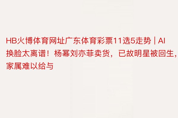 HB火博体育网址广东体育彩票11选5走势 | AI换脸太离谱！杨幂刘亦菲卖货，已故明星被回生，家属难以给与