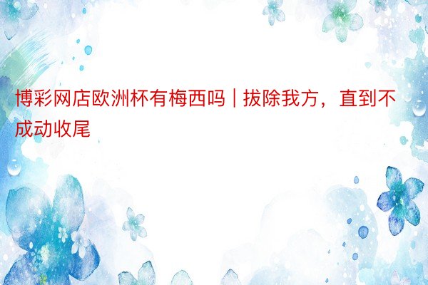 博彩网店欧洲杯有梅西吗 | 拔除我方，直到不成动收尾