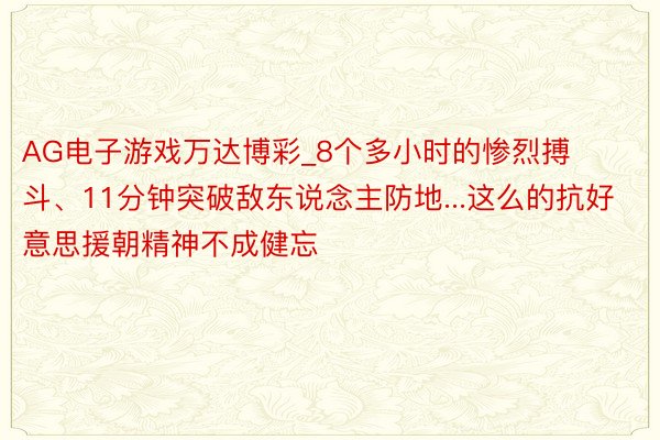 AG电子游戏万达博彩_8个多小时的惨烈搏斗、11分钟突破敌东说念主防地...这么的抗好意思援朝精神不成健忘