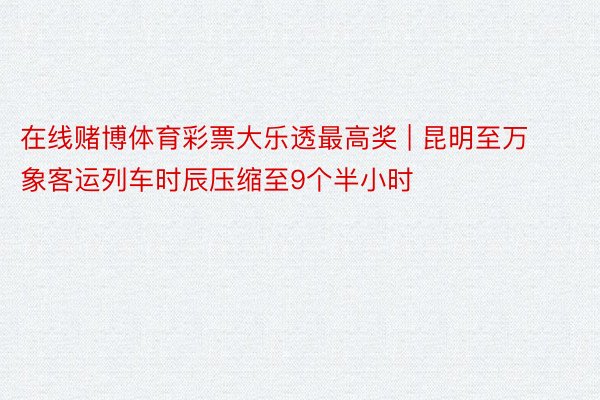 在线赌博体育彩票大乐透最高奖 | 昆明至万象客运列车时辰压缩至9个半小时