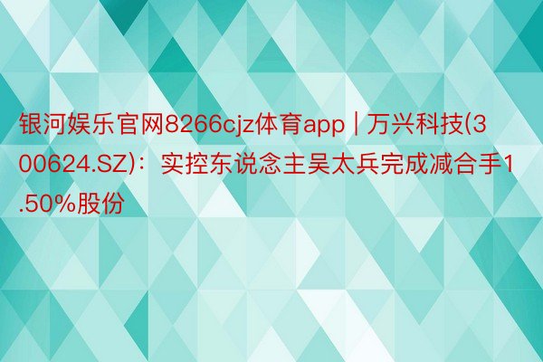 银河娱乐官网8266cjz体育app | 万兴科技(300624.SZ)：实控东说念主吴太兵完成减合手1.50%股份