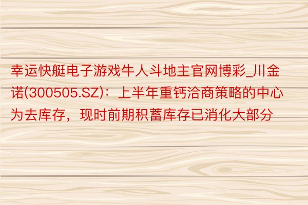 幸运快艇电子游戏牛人斗地主官网博彩_川金诺(300505.SZ)：上半年重钙洽商策略的中心为去库存，现时前期积蓄库存已消化大部分