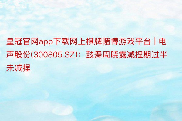 皇冠官网app下载网上棋牌赌博游戏平台 | 电声股份(300805.SZ)：鼓舞周晓露减捏期过半未减捏
