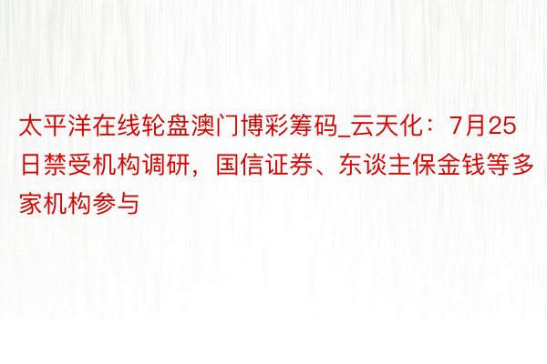 太平洋在线轮盘澳门博彩筹码_云天化：7月25日禁受机构调研，国信证券、东谈主保金钱等多家机构参与
