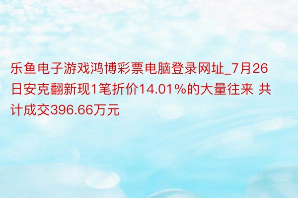 乐鱼电子游戏鸿博彩票电脑登录网址_7月26日安克翻新现1笔折价14.01%的大量往来 共计成交396.66万元