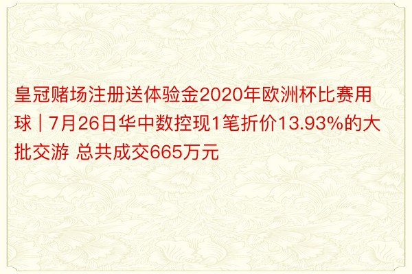 皇冠赌场注册送体验金2020年欧洲杯比赛用球 | 7月26日华中数控现1笔折价13.93%的大批交游 总共成交665万元