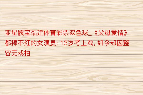 亚星骰宝福建体育彩票双色球_《父母爱情》都捧不红的女演员: 13岁考上戏, 如今却因整容无戏拍