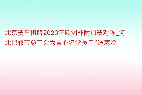 北京赛车棋牌2020年欧洲杯附加赛对阵_河北邯郸市总工会为重心名堂员工“送寒冷”