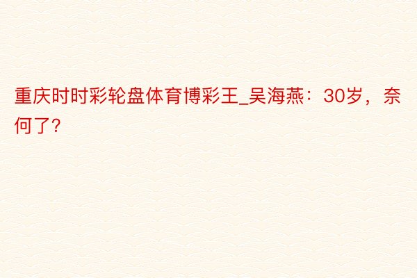重庆时时彩轮盘体育博彩王_吴海燕：30岁，奈何了？