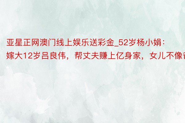 亚星正网澳门线上娱乐送彩金_52岁杨小娟：嫁大12岁吕良伟，帮丈夫赚上亿身家，女儿不像爸