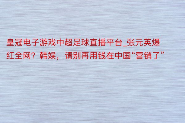 皇冠电子游戏中超足球直播平台_张元英爆红全网？韩娱，请别再用钱在中国“营销了”