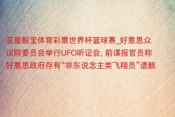 亚星骰宝体育彩票世界杯篮球赛_好意思众议院委员会举行UFO听证会, 前谍报官员称好意思政府存有“非东说念主类飞翔员”遗骸