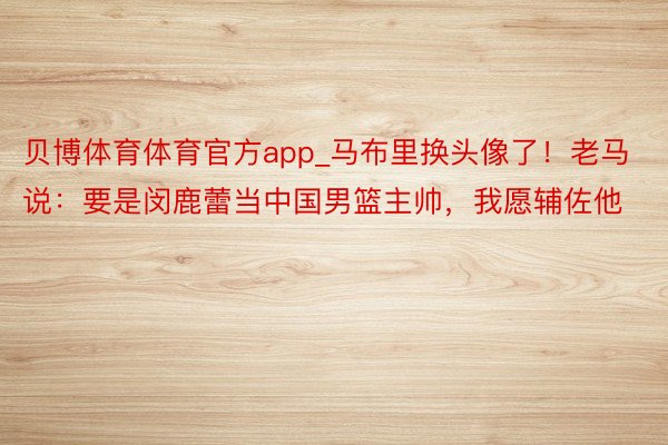 贝博体育体育官方app_马布里换头像了！老马说：要是闵鹿蕾当中国男篮主帅，我愿辅佐他