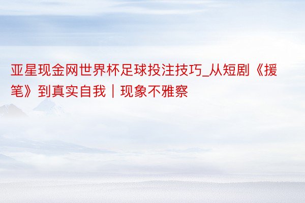 亚星现金网世界杯足球投注技巧_从短剧《援笔》到真实自我｜现象不雅察