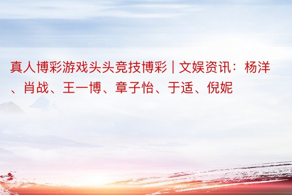 真人博彩游戏头头竞技博彩 | 文娱资讯：杨洋、肖战、王一博、章子怡、于适、倪妮