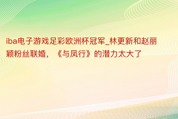 iba电子游戏足彩欧洲杯冠军_林更新和赵丽颖粉丝联婚，《与凤行》的潜力太大了