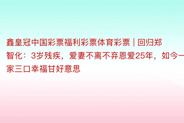 鑫皇冠中国彩票福利彩票体育彩票 | 回归郑智化：3岁残疾，爱妻不离不弃恩爱25年，如今一家三口幸福甘好意思
