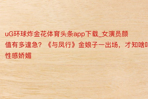 uG环球炸金花体育头条app下载_女演员颜值有多遑急？《与凤行》金娘子一出场，才知啥叫性感娇媚