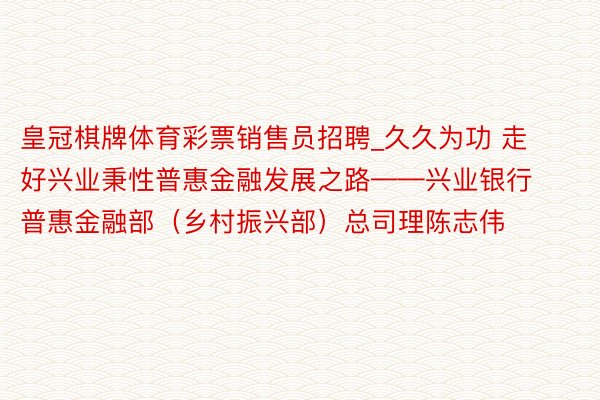 皇冠棋牌体育彩票销售员招聘_久久为功 走好兴业秉性普惠金融发展之路——兴业银行普惠金融部（乡村振兴部）总司理陈志伟
