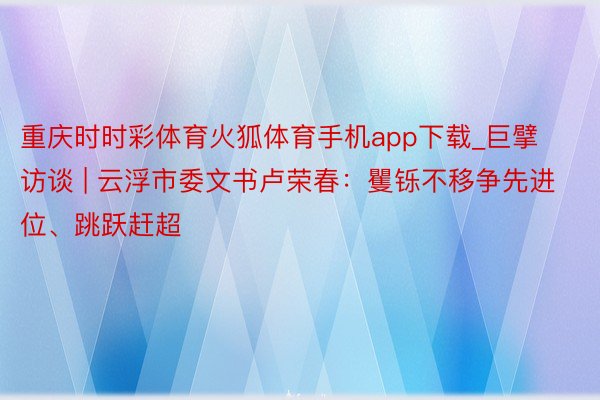 重庆时时彩体育火狐体育手机app下载_巨擘访谈 | 云浮市委文书卢荣春：矍铄不移争先进位、跳跃赶超