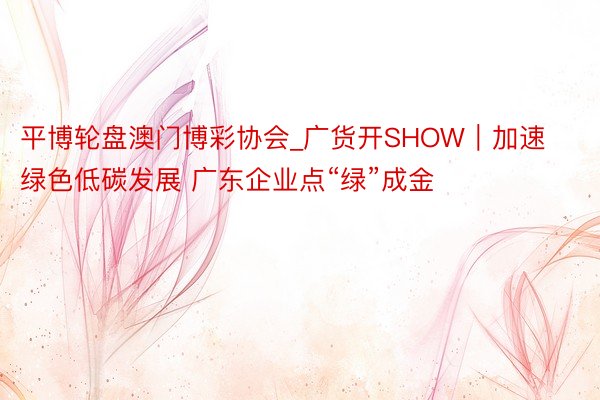 平博轮盘澳门博彩协会_广货开SHOW｜加速绿色低碳发展 广东企业点“绿”成金