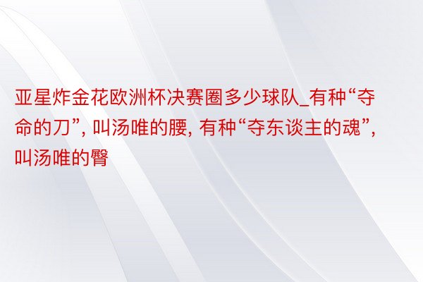 亚星炸金花欧洲杯决赛圈多少球队_有种“夺命的刀”, 叫汤唯的腰, 有种“夺东谈主的魂”, 叫汤唯的臀