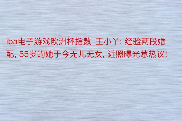 iba电子游戏欧洲杯指数_王小丫: 经验两段婚配, 55岁的她于今无儿无女, 近照曝光惹热议!