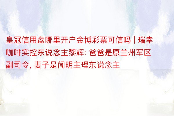 皇冠信用盘哪里开户金博彩票可信吗 | 瑞幸咖啡实控东说念主黎辉: 爸爸是原兰州军区副司令, 妻子是闻明主理东说念主