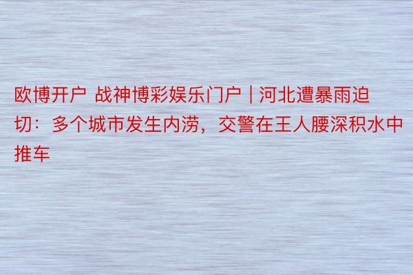 欧博开户 战神博彩娱乐门户 | 河北遭暴雨迫切：多个城市发生内涝，交警在王人腰深积水中推车