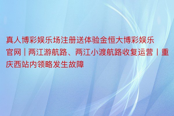真人博彩娱乐场注册送体验金恒大博彩娱乐官网 | 两江游航路、两江小渡航路收复运营丨重庆西站内领略发生故障
