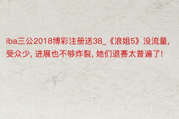 iba三公2018博彩注册送38_《浪姐5》没流量, 受众少, 进展也不够炸裂, 她们退赛太普遍了!