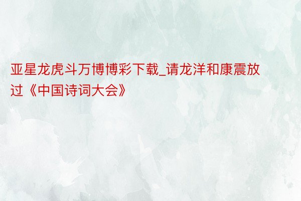 亚星龙虎斗万博博彩下载_请龙洋和康震放过《中国诗词大会》