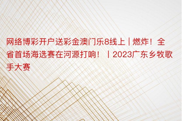 网络博彩开户送彩金澳门乐8线上 | 燃炸！全省首场海选赛在河源打响！丨2023广东乡牧歌手大赛