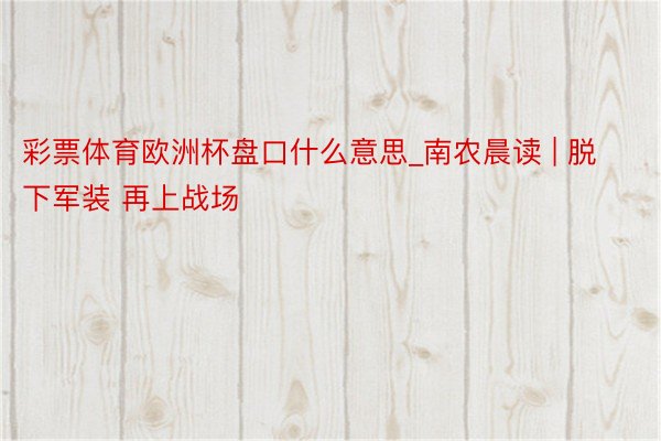 彩票体育欧洲杯盘口什么意思_南农晨读 | 脱下军装 再上战场