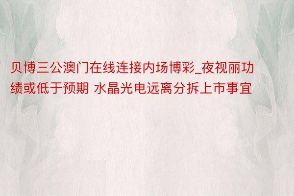 贝博三公澳门在线连接内场博彩_夜视丽功绩或低于预期 水晶光电远离分拆上市事宜