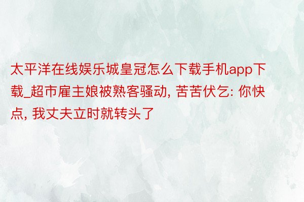 太平洋在线娱乐城皇冠怎么下载手机app下载_超市雇主娘被熟客骚动, 苦苦伏乞: 你快点, 我丈夫立时就转头了