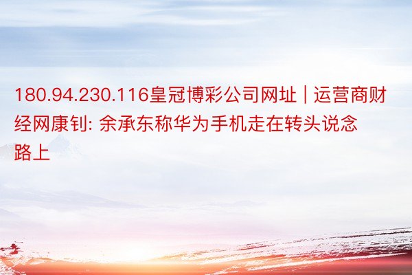 180.94.230.116皇冠博彩公司网址 | 运营商财经网康钊: 余承东称华为手机走在转头说念路上